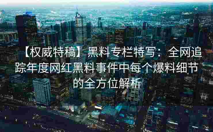 【权威特稿】黑料专栏特写：全网追踪年度网红黑料事件中每个爆料细节的全方位解析