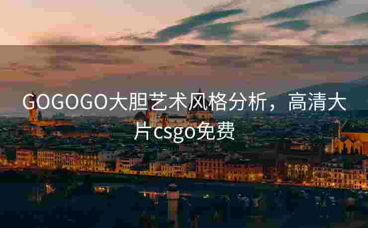 GOGOGO大胆艺术风格分析，高清大片csgo免费