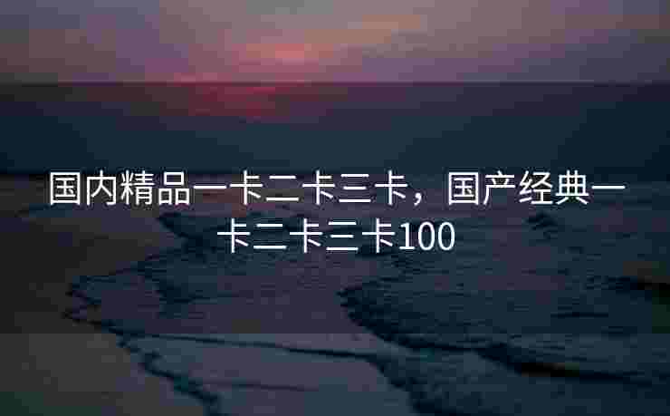 国内精品一卡二卡三卡，国产经典一卡二卡三卡100