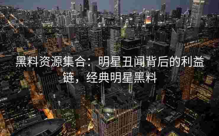 黑料资源集合：明星丑闻背后的利益链，经典明星黑料