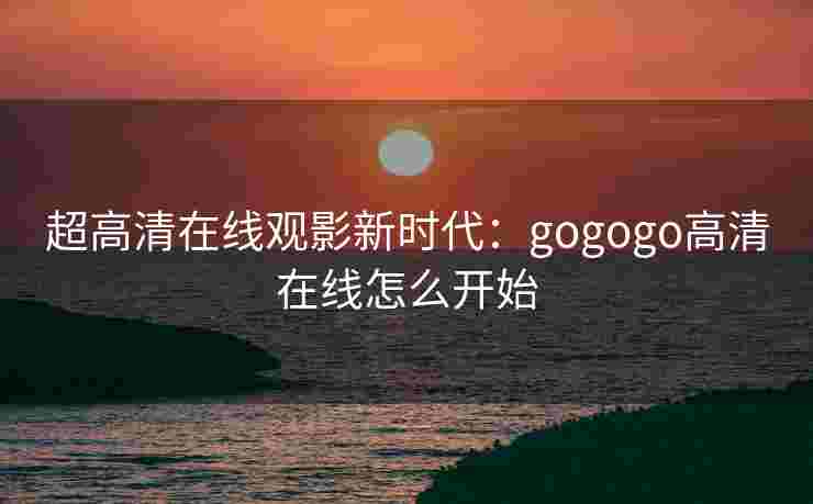 超高清在线观影新时代:gogogo高清在线怎么开始 超高清在线观影新时代:gogogo高清在线怎么开始