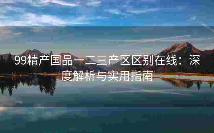 99精产国品一二三产区区别在线:深度解析与实用指南 99精产国品一二三产区区别在线:深度解析与实用指南