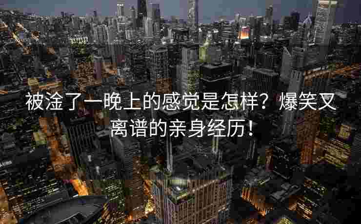 被淦了一晚上的感觉是怎样?爆笑又离谱的亲身经历! 被淦了一晚上的感觉是怎样?爆笑又离谱的亲身经历!