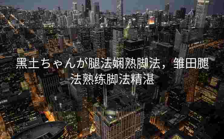 黑土ちゃんが腿法娴熟脚法，雏田腿法熟练脚法精湛