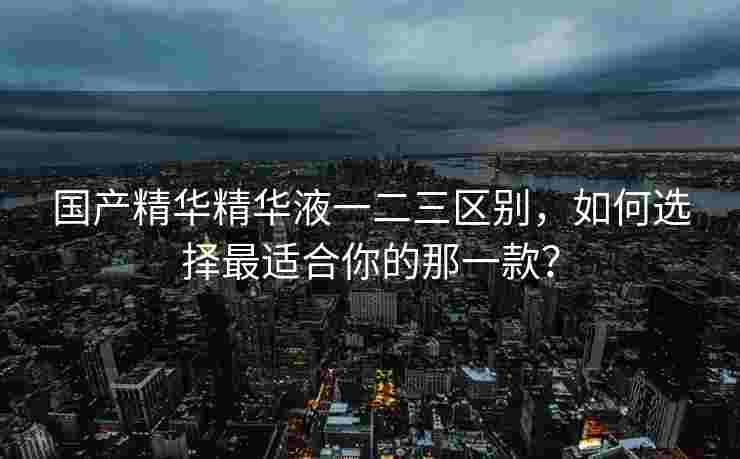 国产精华精华液一二三区别,如何选择最适合你的那一款? 国产精华精华液一二三区别,如何选择最适合你的那一款?