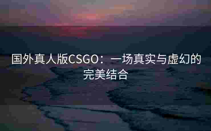 国外真人版CSGO:一场真实与虚幻的完美结合 国外真人版CSGO:一场真实与虚幻的完美结合