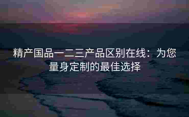 精产国品一二三产品区别在线:为您量身定制的最佳选择 精产国品一二三产品区别在线:为您量身定制的最佳选择