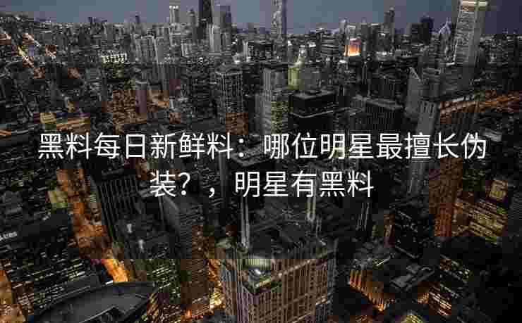 黑料每日新鲜料:哪位明星最擅长伪装?,明星有黑料 黑料每日新鲜料:哪位明星最擅长伪装?,明星有黑料