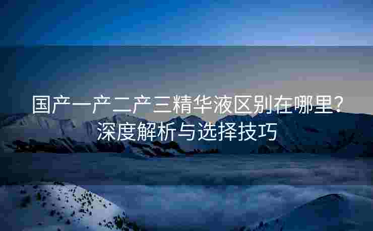 国产一产二产三精华液区别在哪里?深度解析与选择技巧 国产一产二产三精华液区别在哪里?深度解析与选择技巧