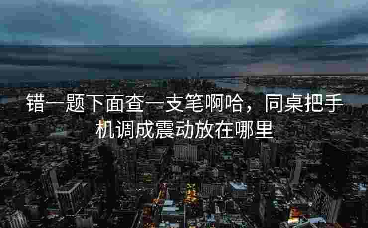 错一题下面查一支笔啊哈,同桌把手机调成震动放在哪里 错一题下面查一支笔啊哈,同桌把手机调成震动放在哪里
