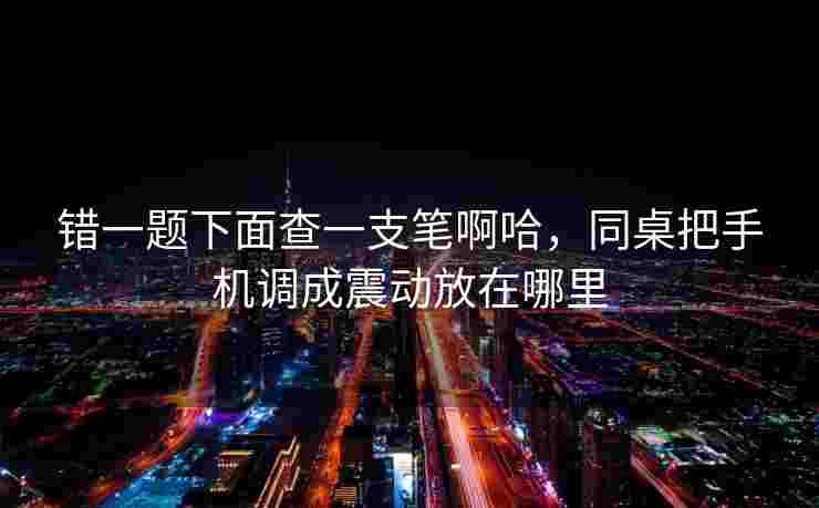 错一题下面查一支笔啊哈，同桌把手机调成震动放在哪里