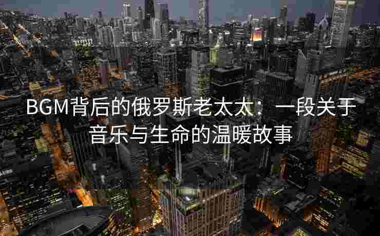 BGM背后的俄罗斯老太太：一段关于音乐与生命的温暖故事