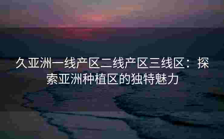 久亚洲一线产区二线产区三线区：探索亚洲种植区的独特魅力