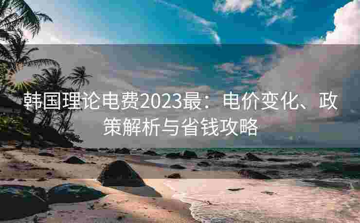 韩国理论电费2023最：电价变化、政策解析与省钱攻略