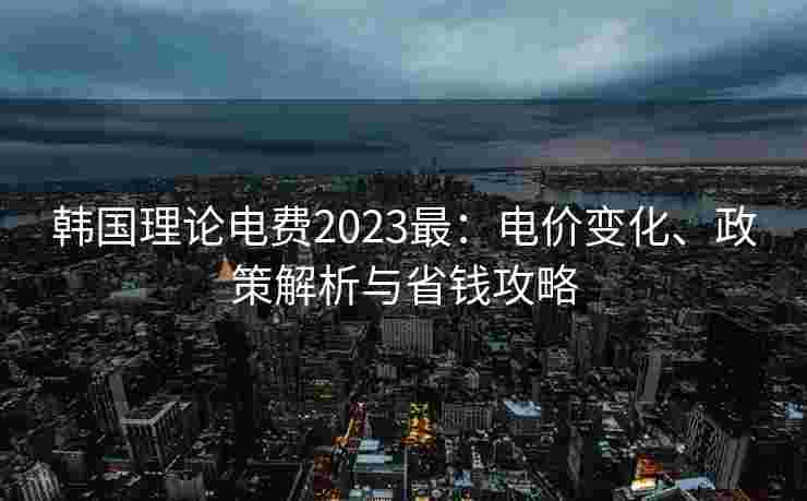 韩国理论电费2023最:电价变化、政策解析与省钱攻略 韩国理论电费2023最:电价变化、政策解析与省钱攻略