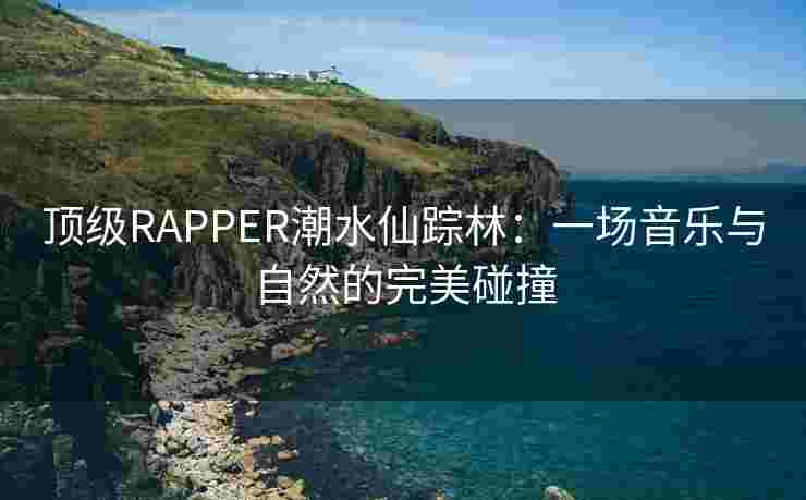 顶级RAPPER潮水仙踪林：一场音乐与自然的完美碰撞