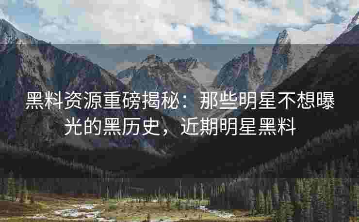黑料资源重磅揭秘:那些明星不想曝光的黑历史,近期明星黑料 黑料资源重磅揭秘:那些明星不想曝光的黑历史,近期明星黑料