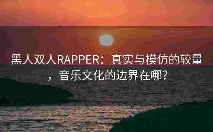 黑人双人RAPPER:真实与模仿的较量,音乐文化的边界在哪? 黑人双人RAPPER:真实与模仿的较量,音乐文化的边界在哪?