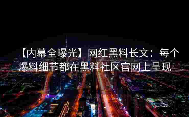 【内幕全曝光】网红黑料长文：每个爆料细节都在黑料社区官网上呈现